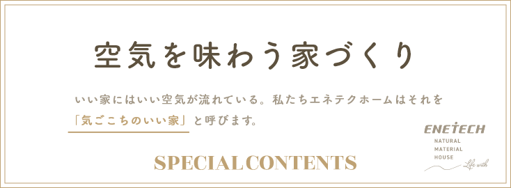 空気を味わう家づくりいい家にはいい空気が流れている。私たちエネテクホームはそれを「気ごこちのいい家」と呼びます。
