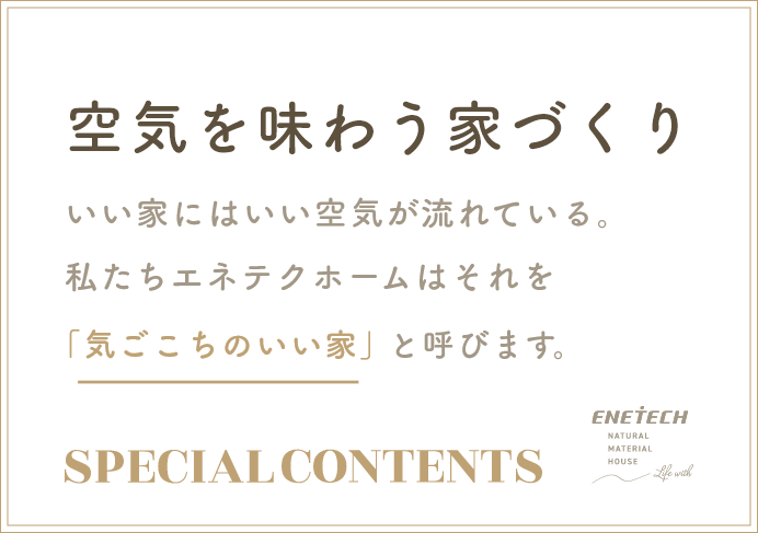 空気を味わう家づくりいい家にはいい空気が流れている。私たちエネテクホームはそれを「気ごこちのいい家」と呼びます。